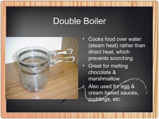 Double Boiler
• Cooks food over water
(steam heat) rather than
direct heat, which
prevents scorching
• Great for melting
chocolate &
marshmallow
• Also used for egg &
cream based sauces,
puddings, etc.
 