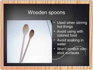 Wooden spoons
• Used when stirring
hot things
• Avoid using with
colored food
• Avoid soaking in
water
• Won’t scratch non-
stick surfaces
 
