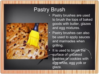 Pastry Brush
• Pastry brushes are used
to brush the tops of baked
goods with butter, glazes
and egg mixtures.
• Pastry brushes can also
be used to apply sauces
and marinades when
grilling.
• It is used to brush the
surface of unbaked
pastries or cookies with
egg white, egg yolk or
glaze.
 