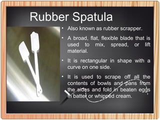 Rubber Spatula
• Also known as rubber scrapper.
• A broad, flat, flexible blade that is
used to mix, spread, or lift
material.
• It is rectangular in shape with a
curve on one side.
• It is used to scrape off all the
contents of bowls and pans from
the sides and fold in beaten eggs
in batter or whipped cream.
 