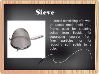 Sieve
a utensil consisting of a wire
or plastic mesh held in a
frame, used for straining
solids from liquids, for
separating coarser from
finer particles, or for
reducing soft solids to a
pulp.
 