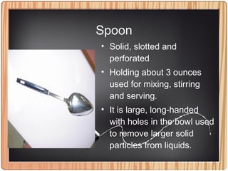Spoon
• Solid, slotted and
perforated
• Holding about 3 ounces
used for mixing, stirring
and serving.
• It is large, long-handed
with holes in the bowl used
to remove larger solid
particles from liquids.
 