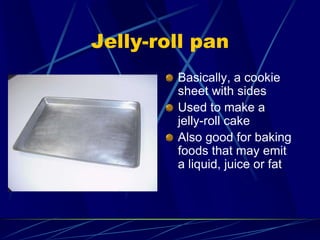 Jelly-roll pan
Basically, a cookie
sheet with sides
Used to make a
jelly-roll cake
Also good for baking
foods that may emit
a liquid, juice or fat
 