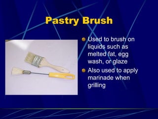 Pastry Brush
Used to brush on
liquids such as
melted fat, egg
wash, or glaze
Also used to apply
marinade when
grilling
 
