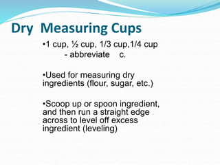 Dry Measuring Cups
•1 cup, ½ cup, 1/3 cup,1/4 cup
- abbreviate c.
•Used for measuring dry
ingredients (flour, sugar, etc.)
•Scoop up or spoon ingredient,
and then run a straight edge
across to level off excess
ingredient (leveling)
 