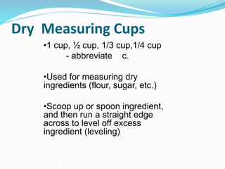 Dry Measuring Cups
•1 cup, ½ cup, 1/3 cup,1/4 cup
- abbreviate c.
•Used for measuring dry
ingredients (flour, sugar, etc.)
•Scoop up or spoon ingredient,
and then run a straight edge
across to level off excess
ingredient (leveling)
 