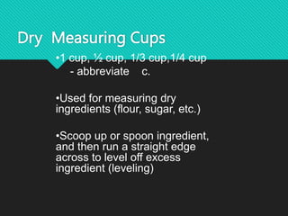 Dry Measuring Cups
•1 cup, ½ cup, 1/3 cup,1/4 cup
- abbreviate c.
•Used for measuring dry
ingredients (flour, sugar, etc.)
•Scoop up or spoon ingredient,
and then run a straight edge
across to level off excess
ingredient (leveling)
 