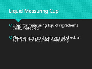 Liquid Measuring Cup
Used for measuring liquid ingredients
(milk, water, etc.)
Place on a leveled surface and check at
eye level for accurate measuring
 