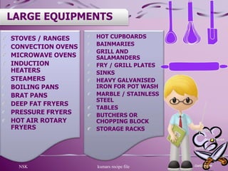 NSK kumars recipe file 14
LARGE EQUIPMENTS
STOVES / RANGES
CONVECTION OVENS
MICROWAVE OVENS
INDUCTION
HEATERS
STEAMERS
BOILING PANS
BRAT PANS
DEEP FAT FRYERS
PRESSURE FRYERS
HOT AIR ROTARY
FRYERS
HOT CUPBOARDS
BAINMARIES
GRILL AND
SALAMANDERS
FRY / GRILL PLATES
SINKS
HEAVY GALVANISED
IRON FOR POT WASH
MARBLE / STAINLESS
STEEL
TABLES
BUTCHERS OR
CHOPPING BLOCK
STORAGE RACKS
 