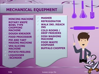 NSK kumars recipe file 15
MECHANICAL EQUIPMENT
MINCING MACHINE
ROTARY KNIFE
BOWL TYPE
CHOPPING
MACHINE
DOUGH KNEADER
FOOD PROCESSOR
PIE AND TART
MAKING MACHINE
VEG SLICING
MACHINE
POTATO PEELERS
LIQUIDISER
/BLENDER
MASHER
REFRIGERATOR
WALK INS /REACH
INS
COLD ROOMS /
DEEP FREEZERS
DISH WASHING
MACHINE
FOOD WASTE
DISPOSER
BUFFALO CHOPPER
 