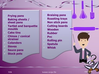 NSK kumars recipe file 17
Frying pans
Baking sheets /
sheet pans
Tartlet and barquette
moulds
Cake tins
Chinos / conical
strainer
Colanders
Sieves
Sauce pans
Stock pots
Braising pans
Roasting trays
Non stick pans
Cutting boards
Wooden
Rubber
Pvc
Rolling pin
Spatula
Whisk
 