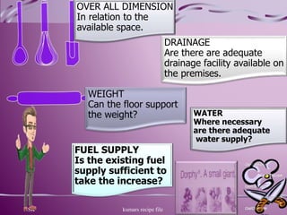 FUEL SUPPLY
Is the existing fuel
supply sufficient to
take the increase?
NSK kumars recipe file 4
OVER ALL DIMENSION
In relation to the
available space.
WEIGHT
Can the floor support
the weight? WATER
Where necessary
are there adequate
water supply?
DRAINAGE
Are there are adequate
drainage facility available on
the premises.
 