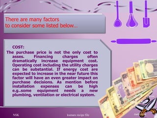 NSK kumars recipe file 7
There are many factors
to consider some listed below…
COST:
The purchase price is not the only cost to
asses. Financing charges often
dramatically increase equipment cost.
Operating cost including the utility charges
can be substantial. If energy cost are
expected to increase in the near future this
factor will have an even greater impact on
purchase decisions. As mention before
installation expenses can be high
e.g..some equipment needs a new
plumbing, ventilation or electrical system.
 