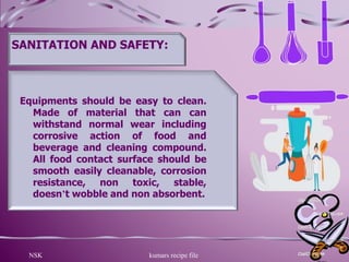 NSK kumars recipe file 8
SANITATION AND SAFETY:
Equipments should be easy to clean.
Made of material that can can
withstand normal wear including
corrosive action of food and
beverage and cleaning compound.
All food contact surface should be
smooth easily cleanable, corrosion
resistance, non toxic, stable,
doesn’t wobble and non absorbent.
 