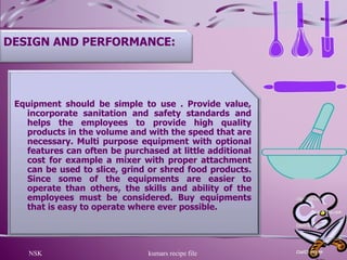 NSK kumars recipe file 9
DESIGN AND PERFORMANCE:
Equipment should be simple to use . Provide value,
incorporate sanitation and safety standards and
helps the employees to provide high quality
products in the volume and with the speed that are
necessary. Multi purpose equipment with optional
features can often be purchased at little additional
cost for example a mixer with proper attachment
can be used to slice, grind or shred food products.
Since some of the equipments are easier to
operate than others, the skills and ability of the
employees must be considered. Buy equipments
that is easy to operate where ever possible.
 
