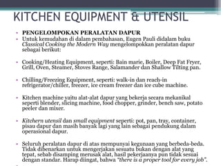 KITCHEN EQUIPMENT & UTENSIL
• PENGELOMPOKAN PERALATAN DAPUR
• Untuk kemudahan di dalam pembahasan, Eugen Pauli didalam buku
Classical Cooking the Modern Way mengelompokkan peralatan dapur
sebagai berikut:
• Cooking/Heating Equipment, seperti: Bain marie, Boiler, Deep Fat Fryer,
Grill, Oven, Steamer, Stoves Range, Salamander dan Shallow Tilting pan.
• Chilling/Freezing Equipment, seperti: walk-in dan reach-in
refrigerator/chiller, freezer, ice cream freezer dan ice cube machine.
• Kitchen machine yaitu alat-alat dapur yang bekerja secara mekanikal
seperti blender, slicing machine, food chopper, grinder, bench saw, potato
peeler dan mixer.
• Kitchern utensil dan small equipment seperti: pot, pan, tray, container,
pisau dapur dan masih banyak lagi yang lain sebagai pendukung dalam
operasional dapur.
• Seluruh peralatan dapur di atas mempunyai kegunaan yang berbeda-beda.
Tidak dibenarkan untuk mengerjakan sesuatu bukan dengan alat yang
tepat, sebab disamping merusak alat, hasil pekerjaanya pun tidak sesuai
dengan standar. Harap diingat, bahwa “there is a proper tool for every job”.
 