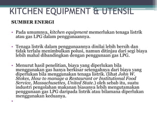 KITCHEN EQUIPMENT & UTENSIL
SUMBER ENERGI
• Pada umumnya, kitchen equipment memerlukan tenaga listrik
atau gas LPG dalam penggunaannya.
• Tenaga listrik dalam penggunaannya dinilai lebih bersih dan
tidak terlalu menimbulkan polusi, namun ditinjau dari segi biaya
lebih mahal dibandingkan dengan penggunaan gas LPG.
• Menurut hasil penelitian, biaya yang diperlukan bila
menggunakan gas hanya berkisar setengahnya dari biaya yang
diperlukan bila menggunakan tenaga listrik. (lihat John W.
Stokes, How to manage a Restaurant or Institutional Food
Service, Massachusettes, United State.) oleh sebab itu, suatu
industri pengolahan makanan biasanya lebih mengutamakan
penggunaan gas LPG daripada listrik atau bilamana diperlukan
menggunakan keduanya.
•
 