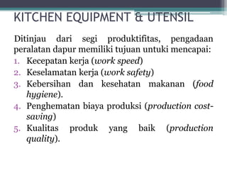 KITCHEN EQUIPMENT & UTENSIL
Ditinjau dari segi produktifitas, pengadaan
peralatan dapur memiliki tujuan untuki mencapai:
1. Kecepatan kerja (work speed)
2. Keselamatan kerja (work safety)
3. Kebersihan dan kesehatan makanan (food
hygiene).
4. Penghematan biaya produksi (production cost-
saving)
5. Kualitas produk yang baik (production
quality).
 