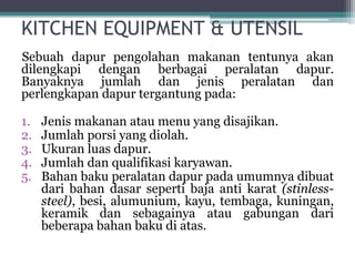 KITCHEN EQUIPMENT & UTENSIL
Sebuah dapur pengolahan makanan tentunya akan
dilengkapi dengan berbagai peralatan dapur.
Banyaknya jumlah dan jenis peralatan dan
perlengkapan dapur tergantung pada:
1. Jenis makanan atau menu yang disajikan.
2. Jumlah porsi yang diolah.
3. Ukuran luas dapur.
4. Jumlah dan qualifikasi karyawan.
5. Bahan baku peralatan dapur pada umumnya dibuat
dari bahan dasar seperti baja anti karat (stinless-
steel), besi, alumunium, kayu, tembaga, kuningan,
keramik dan sebagainya atau gabungan dari
beberapa bahan baku di atas.
 