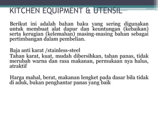 KITCHEN EQUIPMENT & UTENSIL
Berikut ini adalah bahan baku yang sering digunakan
untuk membuat alat dapur dan keuntungan (kebaikan)
serta kerugian (kelemahan) masing-masing bahan sebagai
pertimbangan dalam pembelian.
Baja anti karat /stainless-steel
Tahan karat, kuat, mudah dibersihkan, tahan panas, tidak
merubah warna dan rasa makanan, permukaan nya halus,
atraktif
Harga mahal, berat, makanan lengket pada dasar bila tidak
di aduk, bukan penghantar panas yang baik
 