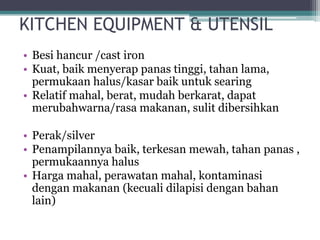 KITCHEN EQUIPMENT & UTENSIL
• Besi hancur /cast iron
• Kuat, baik menyerap panas tinggi, tahan lama,
permukaan halus/kasar baik untuk searing
• Relatif mahal, berat, mudah berkarat, dapat
merubahwarna/rasa makanan, sulit dibersihkan
• Perak/silver
• Penampilannya baik, terkesan mewah, tahan panas ,
permukaannya halus
• Harga mahal, perawatan mahal, kontaminasi
dengan makanan (kecuali dilapisi dengan bahan
lain)
 