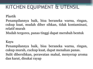 KITCHEN EQUIPMENT & UTENSIL
Plastik
Penampilannya baik, bisa beraneka warna, ringan,
cukup kuat, mudah diber sihkan, tidak kontaminasi,
relatif murah
Mudah tergores, panas tinggi dapat merubah bentuk
Kayu
Penampilannya baik, bisa beraneka warna, ringan,
cukup murah, cuckup kuat, dapat menahan panas.
Sulit dibersihkan, perawatan mahal, menyerap aroma
dan karat, disukai rayap
 