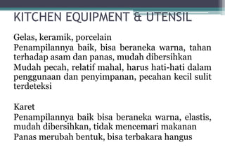 KITCHEN EQUIPMENT & UTENSIL
Gelas, keramik, porcelain
Penampilannya baik, bisa beraneka warna, tahan
terhadap asam dan panas, mudah dibersihkan
Mudah pecah, relatif mahal, harus hati-hati dalam
penggunaan dan penyimpanan, pecahan kecil sulit
terdeteksi
Karet
Penampilannya baik bisa beraneka warna, elastis,
mudah dibersihkan, tidak mencemari makanan
Panas merubah bentuk, bisa terbakara hangus
 