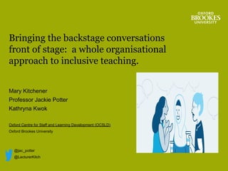Mary Kitchener
Professor Jackie Potter
Kathryna Kwok
Oxford Centre for Staff and Learning Development (OCSLD)
Oxford Brookes University
@jac_potter
@LecturerKitch
Bringing the backstage conversations
front of stage: a whole organisational
approach to inclusive teaching.
 