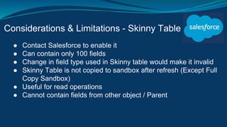 Considerations & Limitations - Skinny Table
● Contact Salesforce to enable it
● Can contain only 100 fields
● Change in field type used in Skinny table would make it invalid
● Skinny Table is not copied to sandbox after refresh (Except Full
Copy Sandbox)
● Useful for read operations
● Cannot contain fields from other object / Parent
 
