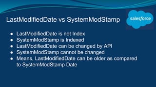 LastModifiedDate vs SystemModStamp
● LastModifiedDate is not Index
● SystemModStamp is Indexed
● LastModifiedDate can be changed by API
● SystemModStamp cannot be changed
● Means, LastModifiedDate can be older as compared
to SystemModStamp Date
 