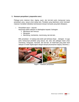 3. Kawasan penyediaan ( preparation area )
Pelbagai jenis makanan (ikan, daging, ayam, dan lain-lain) perlu mempunyai ruang
persediaan yang sesuai untuk setiap satu. Peralatan yang diperlukan untuk memasak
makanan hendaklah diletakkan berhampiran tempat memasak yang telah ditetapkan.
i.

Penyediaan sayur – sayuran.
Kerja-kerja dalam seksyen ini dibahagikan kepada 3 bahagian:
 Membasuh dan mencuci
 Mengupas
 Memotong, membentuk, mencincang, dan lain-lain.
Bilik persediaan ini kadang kala boleh jadi berhawa dingin. . bahagian ini juga
perlu mempunyai peralatan yang sesuai, rak, sinki, dan pelbagai mesin untuk
memotong, mengupas, mencarik, dan lain-lain. Di hotel-hotel yang lebih kecil
seksyen ini boleh digabungkan dengan tempat penyimpanan daging ( Butchery ).

Rajah 7 : Kawasan penyediaan

Ikhwani kvsp2 | Confidential

 