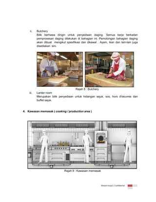 ii.

iii.

Butchery
Bilik berhawa dingin untuk penyediaan daging. Semua kerja berkaitan
pemprosesan daging dilakukan di bahagian ini. Pemotongan bahagian daging
akan dibuat mengikut spesifikasi dan dikawal . Ayam, ikan dan lain-lain juga
disediakan sini.

Rajah 8 : Butchery
Larder room
Merupakan bilik penyediaan untuk hidangan sejuk, sos, hors d'oeuvres dan
buffet sejuk.

4. Kawasan memasak ( cooking / production area )

Rajah 9 : Kawasan memasak

Ikhwani kvsp2 | Confidential

 