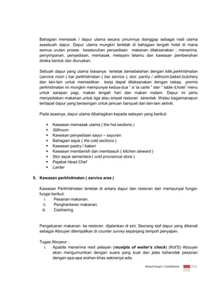Bahagian memasak / dapur utama secara umumnya dianggap sebagai nadi utama
sesebuah dapur. Dapur utama mungkin terletak di bahagian tengah hotel di mana
semua urutan proses keseluruhan penyediaan makanan dilaksanakan ; menerima,
penyimpanan, penyediaan, memasak, melayani tetamu dan kawasan pembersihan
direka bentuk dan diuruskan.
Sebuah dapur yang utama biasanya terletak bersebelahan dengan bilik,perkhidmatan
(service room ) bar perkhidmatan ( bar service ), stor, pantry / stillroom,bakeri,butchery
dan lain-lain untuk memastikan kerja dapat dilaksanakan dengan cekap. .premis
perkhidmatan ini mungkin mempunyai kedua-dua “ a’ la carte “ dan “ table d;hote” menu
untuk sarapan pagi, makan tengah hari dan makan malam. Dapur ini perlu
menyediakan makanan untuk tiga atau empat restoran serentak. Walau bagaimanapun
terdapat dapur yang berasingan untuk jamuan banquet dan lain-lain aktiviti.
Pada asasnya, dapur utama dibahagikan kepada seksyen yang berikut:










Kawasan memasak utama ( the hot sections )
Stillroom
Kawasan penyediaan sayur – sayuran
Bahagian sejuk ( the cold sections )
Kawasan pastry / bakeri
Kawasan membersih dan membasuh ( kitchen steward )
Stor sejuk sementara ( cold provisional store )
Pejabat Head Chef
Larder

5. Kawasan perkhidmatan ( service area )
Kawasan Perkhidmatan terletak di antara dapur dan restoran dan mempunyai fungsifungsi berikut:
i.
Pesanan makanan.
ii.
Penghantaran makanan.
iii.
Cashiering.

Pengeluaran makanan ke restoran dijalankan di sini. Seorang staf dapur yang dikenali
sebagai Abouyer ditempatkan di counter survey sepanjang tempoh penyajian.
Tugas Aboyeur :
i.
Apabila menerima resit pelayan (receipts of waiter’s check) (Kot'S) Abouyer
akan mengumumkan dengan suara yang kuat dan jelas kehendak pesanan
dengan apa-apa arahan khas sekiranya ada.
Ikhwani kvsp2 | Confidential

 