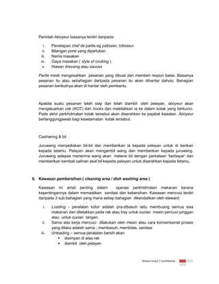 Perintah Aboyeur biasanya terdiri daripada:
i.
ii.
iii.
iv.
v.

Penetapan chef de partie.eg patissier, totisseur.
Bilangan porsi yang diperlukan.
Nama masakan
Gaya masakan ( style of cooking )
Hiasan dressing atau sauces

Partie mesti mengesahkan pesanan yang dibuat dan memberi respon balas. Biasanya
pesanan itu atau sebahagian daripada pesanan itu akan dihantar dahulu. Bahagian
pesanan berikutnya akan di hantar oleh pembantu.

Apabila suatu pesanan telah siap dan telah diambil oleh pelayan, aboyeur akan
mengeluarkan cek (KOT) dari hooks dan meletakkan ia ke dalam kotak yang berkunci.
Pada akhir perkhidmatan kotak tersebut akan diserahkan ke pejabat kawalan. Aboyeur
bertanggungjawab bagi keselamatan kotak tersebut.

Cashiering & bil
Juruwang menyediakan bil-bil dan memberikan ia kepada pelayan untuk di berikan
kepada tetamu. Pelayan akan mengambil wang dan memberikan kepada juruwang.
Juruwang selepas menerima wang akan meterai bil dengan perkataan 'berbayar' dan
memberikan kembali salinan asal bil kepada pelayan untuk diserahkan kepada tetamu.

6. Kawasan pembersihan ( cleaning area / dish washing area )
Kawasan ini amat penting dalam
operasi perkhidmatan makanan kerana
kepentingannya dalam memastikan sanitasi dan kebersihan. Kawasan mencuci terdiri
daripada 3 sub bahagian yang mana setiap bahagian dikendalikan oleh steward:
i.

ii.
iii.

Loading - peralatan kotor adalah pra-dibasuh iaitu membuang semua sisa
makanan dan diletakkan pada rak atau tray untuk cucian mesin pencuci pinggan
atau untuk cucian tangan.
Sama ada kerja mencuci dilakukan oleh mesin atau cara konvensional proses
yang dilalui adalah sama ; membasuh, membilas, sanitasi
Unloading – semua peralatan bersih akan
 disimpan di atas rak
 diambil oleh pelayan

Ikhwani kvsp2 | Confidential

 