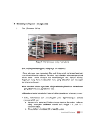 2. Kawasan penyimpanan ( storage area )
i.

Stor (Simpanan Kering)

Rajah 4 : Stor simpanan kering / stor utama

Bilik penyimpanan kering perlu mempunyai ciri-ciri berikut:
• Perlu ada ruang yang mencukupi. Stor perlu direka untuk menangani keperluan
operasi perkhidmatan makanan. Perhatian patut diberikan iaitu ruang yang tidak
terlalu besar kerana mungkin ada kecenderungan stor menjadi kosong.
Keperluan ruang harus berdasarkan menu yang ditawarkan dan kekerapan
penghantaran bekalan.
• stor hendaklah terletak agak dekat dengan kawasan penerimaan dan kawasan
penyediaan makanan. ( production area )
• Akses kepada stor harus terhad kepada kakitangan stor dan pihak pengurusan.
• Suhu, kelembapan dan pencahayaan perlu dipertimbangkan semasa
merancang bilik stor:
a. Kerana suhu yang tinggi boleh mempercepatkan kerosakan makanan
kering. Suhu perlu dikekalkan diantara 16°C hingga 21°C. julat; 10°C
adalah lebih baik.
b. Mengekalkan kelembapan 50 hingga 60 peratus
Ikhwani kvsp2 | Confidential

 