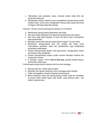 c.

Memastikan ada peredaran udara, menukar jumlah udara bilik stor
empat kali setiap jam.
d. Menghadkan cahaya matahari untuk mengelakkan barang-barang mudah
menjadi rosak, namun perlu mengekalkan cahaya lampu yang mencukupi
2 hingga 3 watt bagi setiap kaki persegi.
• Susunan rak dan susunan barangannya dengan ciri-ciri berikut:
a. Memerlukan barang-barang dikeluarkan dari kotak.
b. Rak harus boleh dilaraskan dan diperbuat daripada kayu atau logam.
c. Rak harus tidak lebih daripada 7.5 kaki dari lantai untuk memudahkan
kerja pembersihan.
d. Barangan pukal boleh disimpan pada palet 6 hingga 7 inci dari lantai.
e. Menyimpan barang-barang jauh dari dinding dan lantai untuk
memudahkan peredaran udara dan pembersihan; juga menghalang
penyerapan kelembapan.
f. Simpan barang-barang dengan cara yang teratur; menggunakan sistem
penomboran atau pengkodan.
g. Simpan barang-barang supaya mudah mencari barangan tersebut dan
mengambil inventori.
h. 8. Gunakan system “ FIFO” (first in first out), gunakan kaedah kitaran;
berdasarkan tarikh luput.
• Perlindungan produk-produk makanan dari kutu dan serangga:
a.
b.
c.
d.

Menutup bilik stor sebaik yang mungkin.
Bersihkan dan lakukan semburan racun serangga secara berkala.
Tidak meninggalkan sampah di kawasan penyimpanan.
Bijirin bungkusan besar dan barang-barang mudah rosak lain hendaklah
di simpan dalam bekas logam atau plastik yang bertutup rapat ; dan
dilabel pada penutup.

Ikhwani kvsp2 | Confidential

 