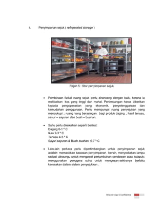 ii.

Penyimpanan sejuk ( refrigerated storage )

Rajah 5 : Stor penyimpanan sejuk



Pembinaan fizikal ruang sejuk perlu dirancang dengan baik, kerana ia
melibatkan kos yang tinggi dan mahal. Pertimbangan harus diberikan
kepada pengoperasian yang ekonomik, penyelenggaraan dan
kemudahan penggunaan. Perlu mempunyai ruang penyejukan yang
mencukupi ; ruang yang berasingan bagi produk daging , hasil tenusu,
sayur – sayuran dan buah – buahan.



Suhu perlu dikekalkan seperti berikut:
Daging 0-1 º C
Ikan 2-3 º C
Tenusu 4-5 º C
Sayur-sayuran.& Buah-buahan 6-7 º C



Lain-lain perkara perlu dipertimbangkan untuk penyimpanan sejuk
adalah: memastikan kawasan penyimpanan bersih, menyediakan lampu
radiasi ultraungu untuk mengawal pertumbuhan cendawan atau kulapuk;
menggunakan penggera suhu untuk mengesan sekiranya berlaku
kerosakan dalam sistem penyejukkan .

Ikhwani kvsp2 | Confidential

 