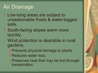 Air Drainage
Low-lying areas are subject to
unseasonable frosts & water-logged
soils.
South-facing slopes warm more
quickly.
Wind protection is desirable in rural
gardens.
Prevents physical damage to plants.
Reduces water loss.
Preserves heat that may be lost through
transpiration.
 