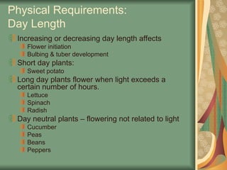 Physical Requirements:
Day Length
Increasing or decreasing day length affects
Flower initiation
Bulbing & tuber development
Short day plants:
Sweet potato
Long day plants flower when light exceeds a
certain number of hours.
Lettuce
Spinach
Radish
Day neutral plants – flowering not related to light
Cucumber
Peas
Beans
Peppers
 