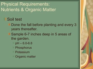 Physical Requirements:
Nutrients & Organic Matter
Soil test
Done the fall before planting and every 3
years thereafter.
Sample 6-7 inches deep in 5 areas of
the garden.
pH – 6.0-6.8
Phosphorus
Potassium
Organic matter
 