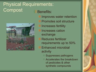 Physical Requirements:
Compost Benefits:
Improves water retention
Promotes soil structure
Increases fertility
Increases cation
exchange
Reduces fertilizer
requirements up to 50%
Enhanced microbial
activity
Suppresses pathogens
Accelerates the breakdown
of pesticides & other
synthetic compounds
 
