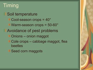 Timing
Soil temperature
Cool-season crops = 40°
Warm-season crops = 50-60°
Avoidance of pest problems
Onions – onion maggot
Cole crops – cabbage maggot, flea
beetles
Seed corn maggots
 