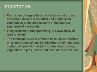 Production of vegetables and herbs in and around
household make a substantial and appreciated
contribution to the food security of the poorest
segments of the society.
In big cities for home gardening, the availability of
land is limited.
The inhabitant likes to produce as much as possible
on a small piece of land by following a very intensive
method of cultivation which includes also growing
vegetables in pots, boxes and such other structures
Importance
 