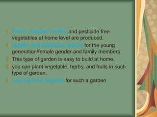 Fresh, cheaper, healthy and pesticide free
vegetables at home level are produced.
Healthy and productive activity for the young
generation/female gender and family members.
This type of garden is easy to build at home.
you can plant vegetable, herbs, and fruits in such
type of garden.
Low capital is required for such a garden
 