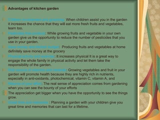 Advantages of kitchen garden
Children involvement and grooming: When children assist you in the garden
it increases the chance that they will eat more fresh fruits and vegetables,
learn too.
Pesticides free produce: While growing fruits and vegetable in your own
garden give us the opportunity to reduce the number of pesticides that you
use in your garden.
Save money and kitchen budget: Producing fruits and vegetables at home
definitely save money at the grocery
Physical activity and exercise: It increases physical It is a great way to
engage the whole family in physical activity and let them take the
responsibility of the garden.
Rich source of vitamins and minerals: Growing vegetables and fruit in your
garden will promote health because they are highly rich in nutrients,
especially in anti-oxidants, photochemical, vitamin C, vitamin A, and
Returns of your effort: The real sense of appreciation comes from gardening
when you can see the bounty of your efforts
The appreciation get bigger when you have the opportunity to see the things
grow.
Great time and memories : Planning a garden with your children give you
great time and memories that can last for a lifetime.
 