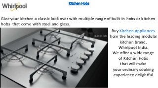 Kitchen Hobs
Give your kitchen a classic look over with multiple range of built-in hobs or kitchen
hobs that come with steel and glass.
Buy Kitchen Appliances
from the leading modular
kitchen brand,
Whirlpool India.
We offer a wide range
of Kitchen Hobs
that will make
your ordinary cooking
experience delightful.
 