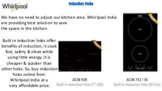 Induction Hobs
We have no need to adjust our kitchen area. Whirlpool India
are providing best solution to save
the space in the kitchen.
Built in induction hobs offer
benefits of induction, it cook
fast, safety & clean while
using little energy. It is
cheaper & quicker than
other hobs. So, buy induction
hobs online from
Whirlpool India at a
very affordable price.
 