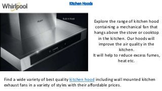 Kitchen Hoods
Find a wide variety of best quality kitchen hood including wall mounted kitchen
exhaust fans in a variety of styles with their affordable prices.
Explore the range of kitchen hood
containing a mechanical fan that
hangs above the stove or cooktop
in the kitchen. Our hoods will
improve the air quality in the
kitchen.
It will help to reduce excess fumes,
heat etc.
 
