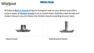 Kitchen Hoods
Whirlpool Built in Hoods bring the European look to your kitchen and offers
various types of Kitchen Hoods such as Island Hood, Wall Mounted Hoods and
makes it easy to you to choose the Kitchen Hoods according to your need.
 