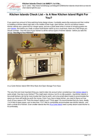 Kitchen Islands Check List &#8211; Is A Ne...
                     by S. Lewis - http://www.homethangs.com/blog/2012/08/kitchen-islands-check-list-is-a-new-kit
                     chen-island-right-for-you/



  Kitchen Islands Check List – Is A New Kitchen Island Right For
                              You?
If you spend any amount of time watching home design shows, it probably seems like everyone and their mother
is installing a kitchen island right dab in the middle of their huge, open kitchen. And it's not without reason -
kitchen islands are a great tool for a larger space, and are a great asset when it comes to bringing guests into
your kitchen. But before you chalk a custom built kitchen island up as a must-have, there are a few things you
should consider - from the size of your kitchen to all the various types of kitchen islands - before you take the
plunge. How Big Is Your Kitchen?




A La Carte Kitchen Island With Wine Rack And Open Storage From Kaco


The very first and most important thing you need to take into account when considering a new kitchen island is
quite simple: How big is your kitchen? This might seem obvious, but it's no idle question - big kitchen islands in
too-small kitchens can be far more trouble than they're worth, and a too-small island made to accommodate the
space you have will hardly be worth the money. Even if you have a large kitchen, you need to figure out how
much of your space to fill. Think this doesn't apply to you? Think again. It's recommended that you have, ideally,
11x14 feet of spare space, and no less than 11x11 feet to comfortably accommodate new kitchen islands - and
that's a whole lot of kitchen. Even smaller islands like this A'La Carte Island need a pretty decent sized kitchen to
fit comfortably.




                                                                                                             page 1 / 9
 
